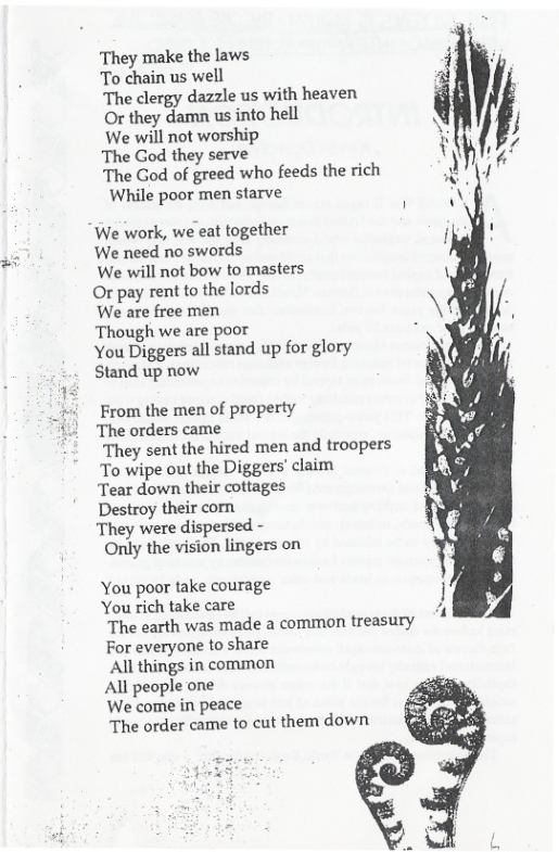 They make the laws s To chain us well  The clergy dazzle us with heaven f Or they damn us into hell  We will not worship The God they serve  The God of greed who feeds the rich While poor men starve  We work, we eat together  We need no swords  We will not bow to masters  Or pay rent to the lords  ‘We are free men  Though we are poor  You Diggers all stand up for glory Stand up now  From the men of property The orders came They sent the hired men and troopers To wipe out the Diggers’ claim Tear down their cottages Destroy their com They were dispersed - Only the vision lingers on  You poor take courage You rich take care  The earth was made a common treasury For everyone to share  All things in common  All people one  We come in peace  The order came to cut them down  